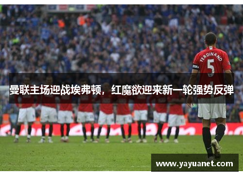 曼联主场迎战埃弗顿，红魔欲迎来新一轮强势反弹